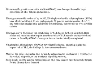 Genome-wide genetic association studies (GWAS) have been performed in large
collections of SLE patients and controls.
These genome-wide studies of up to 500,000 single-nucleotide polymorphisms (SNPs)
have identified at least 30 and perhaps up to 50 genetic associations for SLE,[6, 7]
and replication studies have confirmed these findings, in nonwhite as well as white
cohorts
However, only a fraction of the genetic risk for SLE has so far been identified. Rare
alleles and mutations that impart a moderate risk of SLE remain undiscovered and
cannot be found by GWAS. Gene-gene interaction is virtually unexplored.
Nevertheless, although few of GWAS have identified actual causative alleles that
impart risk of SLE, the findings do have common themes.
Many of the genes implicated thus far can be categorized as involved in B lymphocyte
activation, apoptosis, or the interferon signaling pathway.
Such insight into the genetic pathogenesis of SLE may suggest new therapeutic targets
for the disease down the road.
 