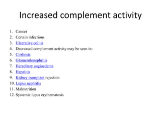 Increased complement activity
1. Cancer
2. Certain infections
3. Ulcerative colitis
4. Decreased complement activity may be seen in:
5. Cirrhosis
6. Glomerulonephritis
7. Hereditary angioedema
8. Hepatitis
9. Kidney transplant rejection
10. Lupus nephritis
11. Malnutrition
12. Systemic lupus erythematosis
 