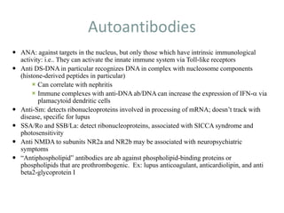 Autoantibodies
 ANA: against targets in the nucleus, but only those which have intrinsic immunological
activity: i.e.. They can activate the innate immune system via Toll-like receptors
 Anti DS-DNA in particular recognizes DNA in complex with nucleosome components
(histone-derived peptides in particular)
 Can correlate with nephritis
 Immune complexes with anti-DNA ab/DNA can increase the expression of IFN-a via
plamacytoid dendritic cells
 Anti-Sm: detects ribonucleoproteins involved in processing of mRNA; doesn’t track with
disease, specific for lupus
 SSA/Ro and SSB/La: detect ribonucleoproteins, associated with SICCA syndrome and
photosensitivity
 Anti NMDA to subunits NR2a and NR2b may be associated with neuropsychiatric
symptoms
 “Antiphospholipid” antibodies are ab against phospholipid-binding proteins or
phospholipids that are prothrombogenic. Ex: lupus anticoagulant, anticardiolipin, and anti
beta2-glycoprotein I
 