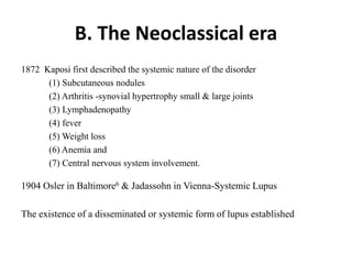 B. The Neoclassical era
1872 Kaposi first described the systemic nature of the disorder
(1) Subcutaneous nodules
(2) Arthritis -synovial hypertrophy small & large joints
(3) Lymphadenopathy
(4) fever
(5) Weight loss
(6) Anemia and
(7) Central nervous system involvement.
1904 Osler in Baltimore6 & Jadassohn in Vienna-Systemic Lupus
The existence of a disseminated or systemic form of lupus established
 
