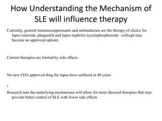 How Understanding the Mechanism of
SLE will influence therapy
Currently, general immunosuppressants and antimalarials are the therapy of choice for
lupus (steroids, plaquenil) and lupus nephritis (cyclophosphamide –cellcept may
become an approved option)
Current therapies are limited by side effects
No new FDA approved drug for lupus have surfaced in 40 years
!
Research into the underlying mechanisms will allow for more directed therapies that may
provide better control of SLE with fewer side effects
 