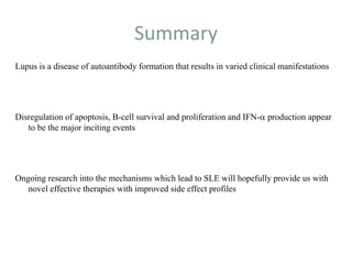 Summary
Lupus is a disease of autoantibody formation that results in varied clinical manifestations
Disregulation of apoptosis, B-cell survival and proliferation and IFN-a production appear
to be the major inciting events
Ongoing research into the mechanisms which lead to SLE will hopefully provide us with
novel effective therapies with improved side effect profiles
 
