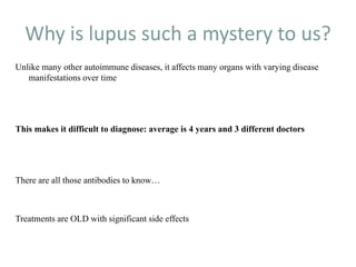 Why is lupus such a mystery to us?
Unlike many other autoimmune diseases, it affects many organs with varying disease
manifestations over time
This makes it difficult to diagnose: average is 4 years and 3 different doctors
There are all those antibodies to know…
Treatments are OLD with significant side effects
 