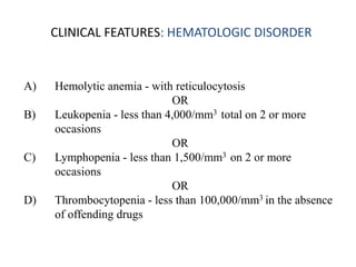 CLINICAL FEATURES: HEMATOLOGIC DISORDER
A) Hemolytic anemia - with reticulocytosis
OR
B) Leukopenia - less than 4,000/mm3 total on 2 or more
occasions
OR
C) Lymphopenia - less than 1,500/mm3 on 2 or more
occasions
OR
D) Thrombocytopenia - less than 100,000/mm3 in the absence
of offending drugs
 