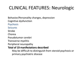 Behavior/Personality changes, depression
Cognitive dysfunction
Psychosis
Seizures
Stroke
Chorea
Pseudotumor cerebri
Transverse myelitis
Peripheral neuropathy
Total of 19 manifestations described
May be difficult to distinguish from steroid psychosis or
primary psychiatric disease
CLINICAL FEATURES: Neurologic
 