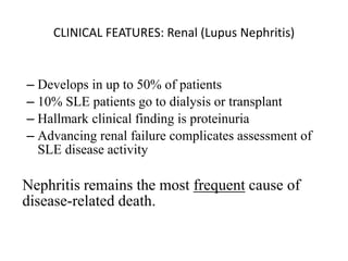 CLINICAL FEATURES: Renal (Lupus Nephritis)
– Develops in up to 50% of patients
– 10% SLE patients go to dialysis or transplant
– Hallmark clinical finding is proteinuria
– Advancing renal failure complicates assessment of
SLE disease activity
Nephritis remains the most frequent cause of
disease-related death.
 