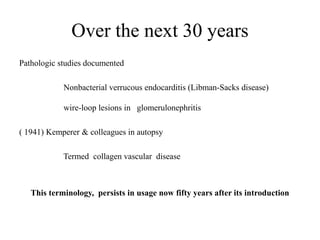 Over the next 30 years
Pathologic studies documented
Nonbacterial verrucous endocarditis (Libman-Sacks disease)
wire-loop lesions in glomerulonephritis
( 1941) Kemperer & colleagues in autopsy
Termed collagen vascular disease
This terminology, persists in usage now fifty years after its introduction
 
