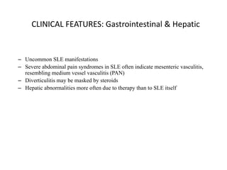 CLINICAL FEATURES: Gastrointestinal & Hepatic
– Uncommon SLE manifestations
– Severe abdominal pain syndromes in SLE often indicate mesenteric vasculitis,
resembling medium vessel vasculitis (PAN)
– Diverticulitis may be masked by steroids
– Hepatic abnormalities more often due to therapy than to SLE itself
 