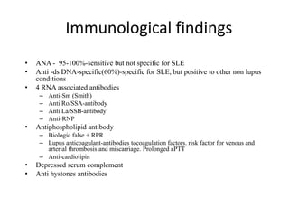 Immunological findings
• ANA - 95-100%-sensitive but not specific for SLE
• Anti -ds DNA-specific(60%)-specific for SLE, but positive to other non lupus
conditions
• 4 RNA associated antibodies
– Anti-Sm (Smith)
– Anti Ro/SSA-antibody
– Anti La/SSB-antibody
– Anti-RNP
• Antiphospholipid antibody
– Biologic false + RPR
– Lupus anticoagulant-antibodies tocoagulation factors. risk factor for venous and
arterial thrombosis and miscarriage. Prolonged aPTT
– Anti-cardiolipin
• Depressed serum complement
• Anti hystones antibodies
 