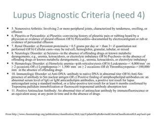 Lupus Diagnostic Criteria (need 4)
 5. Nonerosive Arthritis: Involving 2 or more peripheral joints, characterized by tenderness, swelling, or
effusion
 6. Pleuritis or Pericarditis: a) Pleuritis--convincing history of pleuritic pain or rubbing heard by a
physician or evidence of pleural effusion OR b) Pericarditis--documented by electrocardigram or rub or
evidence of pericardial effusion
 7. Renal Disorder: a) Persistent proteinuria > 0.5 grams per day or > than 3+ if quantitation not
performed OR b) Cellular casts--may be red cell, hemoglobin, granular, tubular, or mixed
 8. Neurologic Disorder: a) Seizures--in the absence of offending drugs or known metabolic
derangements; e.g., uremia, ketoacidosis, or electrolyte imbalance OR b) Psychosis--in the absence of
offending drugs or known metabolic derangements, e.g., uremia, ketoacidosis, or electrolyte imbalance
 9. Hematologic Disorder: a) Hemolytic anemia--with reticulocytosis OR b) Leukopenia--< 4,000/mm
3
on
≥ 2 occasions OR c) Lymphopenia--< 1,500/ mm
3
on ≥ 2 occasions OR d) Thrombocytopenia--<100,000/
mm
3
in the absence of offending drugs
 10. Immunologic Disorder: a) Anti-DNA: antibody to native DNA in abnormal titer OR b) Anti-Sm:
presence of antibody to Sm nuclear antigen OR c) Positive finding of antiphospholipid antibodies on: an
abnormal serum level of IgG or IgM anticardiolipin antibodies, a positive test result for lupus
anticoagulant using a standard method, or a false-positive test result for at least 6 months confirmed by
Treponema pallidum immobilization or fluorescent treponemal antibody absorption test
 11. Positive Antinuclear Antibody: An abnormal titer of antinuclear antibody by immunofluorescence or
an equivalent assay at any point in time and in the absence of drugs
From http://www.rheumatology.org/publications/classification/SLE/1997UpdateOf1982RevisedCriteriaClassificationSLE.asp?aud=pat
 