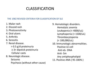 CLASSIFICATION
1. Malar rash
2. Discoid rash
3. Photosensitivity
4. Oral ulcers
5. Arthritis
6. Serositis
7. Renal disease.
> 0.5 g/d proteinuria
≥ 3+ dipstick proteinuria
Cellular casts
8. Neurologic disease.
Seizures
Psychosis (without other cause)
9. Hematologic disorders.
Hemolytic anemia
Leukopenia (< 4000/uL)
Lymphopenia (< 1500/uL)
Thrombocytopenia
(< 100,000/uL)
10. Immunologic abnormalities.
Positive LE cell
Anti-ds- DNA
Anti- Sm
Any antiphospholipid
11. Positive ANA ( 95-100% )
THE 1982 REVISED CRITERIA FOR CLASSIFICATION OF SLE
 