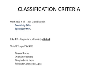 CLASSIFICATION CRITERIA
Must have 4 of 11 for Classification
Sensitivity 96%
Specificity 96%
Like RA, diagnosis is ultimately clinical
Not all “Lupus” is SLE
Discoid Lupus
Overlap syndrome
Drug induced lupus
Subacute Cutaneous Lupus
 