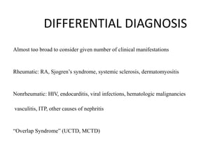 DIFFERENTIAL DIAGNOSIS
Almost too broad to consider given number of clinical manifestations
Rheumatic: RA, Sjogren’s syndrome, systemic sclerosis, dermatomyositis
Nonrheumatic: HIV, endocarditis, viral infections, hematologic malignancies
vasculitis, ITP, other causes of nephritis
“Overlap Syndrome” (UCTD, MCTD)
 