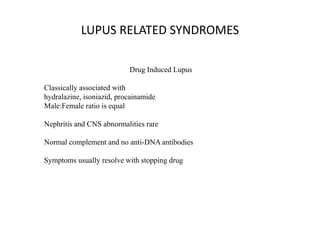 LUPUS RELATED SYNDROMES
Drug Induced Lupus
Classically associated with
hydralazine, isoniazid, procainamide
Male:Female ratio is equal
Nephritis and CNS abnormalities rare
Normal complement and no anti-DNA antibodies
Symptoms usually resolve with stopping drug
 