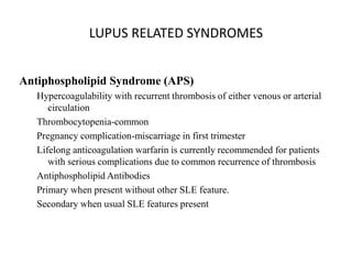 LUPUS RELATED SYNDROMES
Antiphospholipid Syndrome (APS)
Hypercoagulability with recurrent thrombosis of either venous or arterial
circulation
Thrombocytopenia-common
Pregnancy complication-miscarriage in first trimester
Lifelong anticoagulation warfarin is currently recommended for patients
with serious complications due to common recurrence of thrombosis
Antiphospholipid Antibodies
Primary when present without other SLE feature.
Secondary when usual SLE features present
 