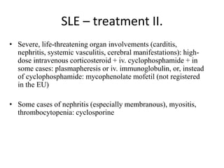 SLE – treatment II.
• Severe, life-threatening organ involvements (carditis,
nephritis, systemic vasculitis, cerebral manifestations): high-
dose intravenous corticosteroid + iv. cyclophosphamide + in
some cases: plasmapheresis or iv. immunoglobulin, or, instead
of cyclophosphamide: mycophenolate mofetil (not registered
in the EU)
• Some cases of nephritis (especially membranous), myositis,
thrombocytopenia: cyclosporine
 