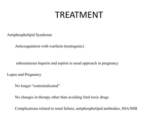 TREATMENT
Antiphospholipid Syndrome
Anticoagulation with warfarin (teratogenic)
subcutaneous heparin and aspirin is usual approach in pregnancy
Lupus and Pregnancy
No longer “contraindicated”
No changes in therapy other than avoiding fetal toxic drugs
Complications related to renal failure, antiphospholipid antibodies, SSA/SSB
 