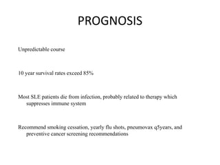 PROGNOSIS
Unpredictable course
10 year survival rates exceed 85%
Most SLE patients die from infection, probably related to therapy which
suppresses immune system
Recommend smoking cessation, yearly flu shots, pneumovax q5years, and
preventive cancer screening recommendations
 