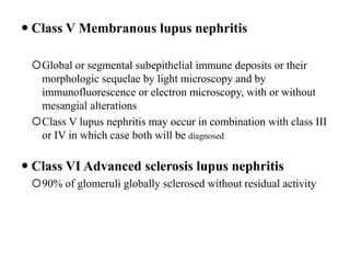  Class V Membranous lupus nephritis
Global or segmental subepithelial immune deposits or their
morphologic sequelae by light microscopy and by
immunofluorescence or electron microscopy, with or without
mesangial alterations
Class V lupus nephritis may occur in combination with class III
or IV in which case both will be diagnosed
 Class VI Advanced sclerosis lupus nephritis
90% of glomeruli globally sclerosed without residual activity
 