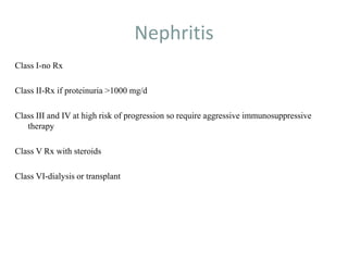 Nephritis
Class I-no Rx
Class II-Rx if proteinuria >1000 mg/d
Class III and IV at high risk of progression so require aggressive immunosuppressive
therapy
Class V Rx with steroids
Class VI-dialysis or transplant
 