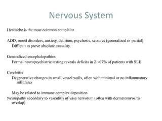 Nervous System
Headache is the most common complaint
ADD, mood disorders, anxiety, delirium, psychosis, seizures (generalized or partial)
Difficult to prove absolute causality
Generalized encephalopathies
Formal neuropsychiatric testing reveals deficits in 21-67% of patients with SLE
Cerebritis
Degenerative changes in small vessel walls, often with minimal or no inflammatory
infiltrates
May be related to immune complex deposition
Neuropathy secondary to vasculitis of vasa nervorum (often with dermatomyositis
overlap)
 
