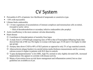 CV System
 Pericarditis 6-45% of patients: low likelihood of tamponade or constrictive type.
 <10% with myocarditis
 Libman-Sacks endocarditis
 1-4 mm vegetations of accumulations of immune complexes and mononuclear cells on mitral,
tricuspid or aortic valves
 Risk of thromboembolism or secondary infective endocarditis (abx prophy)
 Aortic insufficiency is the most common valvular abnormality.
 Heart disease
 Contributes to bimodal pattern of mortality from lupus
 A study from U of Pittsburgh comparing rates of MI to that of Framingham Offspring Study data
showed that risk of MI was 50x higher in woman with lupus ages 35-44 and 2.5-4x higher in older
age groups
 Autopsy data shows CAD in 40% of SLE patients as opposed to only 2% of age matched controls.
 Atherosclerotic plaque burden (via carotid intima media thickness measurements and by coronary
calcium scores) is higher in patients with SLE than in controls
 “Lupus dyslipoproteinemia” is low HDL, high TG, normal or only slightly elevated LDL, increased
lipoprotein(a): this appears to correlate with disease activity
 Means of prevention focus on risk factor management and inflammation control, but no clear
guidelines are available as of yet.
 