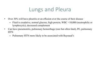 Lungs and Pleura
• Over 30% will have pleuritis or an effusion over the course of their disease
– Fluid is exudative, normal glucose, high protein, WBC <10,000 (neutrophilic or
lymphocytic), decreased complement
• Can have pneumonitis, pulmonary hemorrhage (rare but often fatal), PE, pulmonary
HTN
– Pulmonary HTN more likely to be associated with Raynaud’s
 