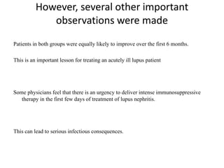 However, several other important
observations were made
Patients in both groups were equally likely to improve over the first 6 months.
This is an important lesson for treating an acutely ill lupus patient
Some physicians feel that there is an urgency to deliver intense immunosuppressive
therapy in the first few days of treatment of lupus nephritis.
This can lead to serious infectious consequences.
 