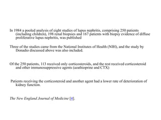 In 1984 a pooled analysis of eight studies of lupus nephritis, comprising 250 patients
(including children), 198 renal biopsies and 167 patients with biopsy evidence of diffuse
proliferative lupus nephritis, was published
Three of the studies came from the National Institutes of Health (NIH), and the study by
Donadio discussed above was also included.
Of the 250 patients, 113 received only corticosteroids, and the rest received corticosteroid
and other immunosuppressive agents (azathioprine and CTX)
Patients receiving the corticosteroid and another agent had a lower rate of deterioration of
kidney function.
The New England Journal of Medicine [4].
 