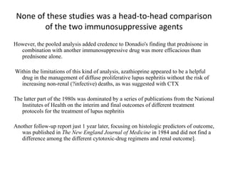 None of these studies was a head-to-head comparison
of the two immunosuppressive agents
However, the pooled analysis added credence to Donadio's finding that prednisone in
combination with another immunosuppressive drug was more efficacious than
prednisone alone.
Within the limitations of this kind of analysis, azathioprine appeared to be a helpful
drug in the management of diffuse proliferative lupus nephritis without the risk of
increasing non-renal (?infective) deaths, as was suggested with CTX
The latter part of the 1980s was dominated by a series of publications from the National
Institutes of Health on the interim and final outcomes of different treatment
protocols for the treatment of lupus nephritis
Another follow-up report just 1 year later, focusing on histologic predictors of outcome,
was published in The New England Journal of Medicine in 1984 and did not find a
difference among the different cytotoxic-drug regimens and renal outcome].
 