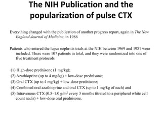 The NIH Publication and the
popularization of pulse CTX
Everything changed with the publication of another progress report, again in The New
England Journal of Medicine, in 1986
Patients who entered the lupus nephritis trials at the NIH between 1969 and 1981 were
included. There were 107 patients in total, and they were randomized into one of
five treatment protocols
(1) High-dose prednisone (1 mg/kg);
(2) Azathioprine (up to 4 mg/kg) + low-dose prednisone;
(3) Oral CTX (up to 4 mg/kg) + low-dose prednisone;
(4) Combined oral azathioprine and oral CTX (up to 1 mg/kg of each) and
(5) Intravenous CTX (0.5–1.0 g/m2 every 3 months titrated to a peripheral white cell
count nadir) + low-dose oral prednisone.
 