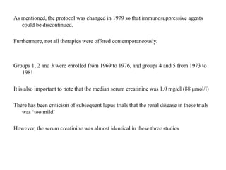As mentioned, the protocol was changed in 1979 so that immunosuppressive agents
could be discontinued.
Furthermore, not all therapies were offered contemporaneously.
Groups 1, 2 and 3 were enrolled from 1969 to 1976, and groups 4 and 5 from 1973 to
1981
It is also important to note that the median serum creatinine was 1.0 mg/dl (88 μmol/l)
There has been criticism of subsequent lupus trials that the renal disease in these trials
was ‘too mild’
However, the serum creatinine was almost identical in these three studies
 