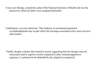 It was new therapy, carried the cache of the National Institutes of Health and was the
protocol to which all others were compared thereafter
Furthermore, as Lewis observed: ‘The tendency to recommend parenteral
cyclophosphamide may in part reflect the mystique associated with a more invasive
intervention’
Finally, despite evidence that started to accrue suggesting that this therapy may not
necessarily lead to superior results compared to other immunosuppressive
regimens, it continued to be defended by the original investigators].
 