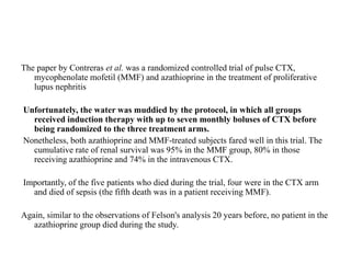 The paper by Contreras et al. was a randomized controlled trial of pulse CTX,
mycophenolate mofetil (MMF) and azathioprine in the treatment of proliferative
lupus nephritis
Unfortunately, the water was muddied by the protocol, in which all groups
received induction therapy with up to seven monthly boluses of CTX before
being randomized to the three treatment arms.
Nonetheless, both azathioprine and MMF-treated subjects fared well in this trial. The
cumulative rate of renal survival was 95% in the MMF group, 80% in those
receiving azathioprine and 74% in the intravenous CTX.
Importantly, of the five patients who died during the trial, four were in the CTX arm
and died of sepsis (the fifth death was in a patient receiving MMF).
Again, similar to the observations of Felson's analysis 20 years before, no patient in the
azathioprine group died during the study.
 