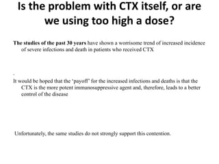 Is the problem with CTX itself, or are
we using too high a dose?
The studies of the past 30 years have shown a worrisome trend of increased incidence
of severe infections and death in patients who received CTX
.
It would be hoped that the ‘payoff’ for the increased infections and deaths is that the
CTX is the more potent immunosuppressive agent and, therefore, leads to a better
control of the disease
Unfortunately, the same studies do not strongly support this contention.
 