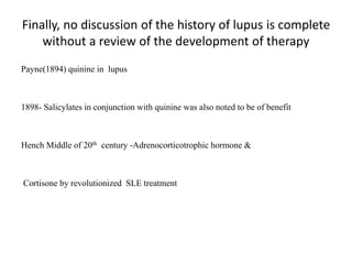 Finally, no discussion of the history of lupus is complete
without a review of the development of therapy
Payne(1894) quinine in lupus
1898- Salicylates in conjunction with quinine was also noted to be of benefit
Hench Middle of 20th century -Adrenocorticotrophic hormone &
Cortisone by revolutionized SLE treatment
 