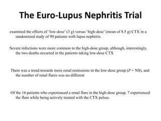 The Euro-Lupus Nephritis Trial
examined the effects of ‘low-dose’ (3 g) versus ‘high-dose’ (mean of 8.5 g) CTX in a
randomized study of 90 patients with lupus nephritis.
Severe infections were more common in the high-dose group, although, interestingly,
the two deaths occurred in the patients taking low-dose CTX
There was a trend towards more renal remissions in the low-dose group (P = NS), and
the number of renal flares was no different
Of the 16 patients who experienced a renal flare in the high-dose group, 7 experienced
the flare while being actively treated with the CTX pulses.
 