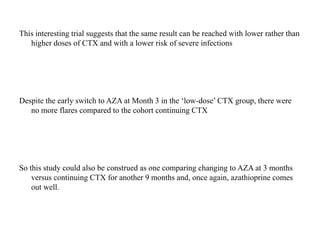 This interesting trial suggests that the same result can be reached with lower rather than
higher doses of CTX and with a lower risk of severe infections
Despite the early switch to AZA at Month 3 in the ‘low-dose’ CTX group, there were
no more flares compared to the cohort continuing CTX
So this study could also be construed as one comparing changing to AZA at 3 months
versus continuing CTX for another 9 months and, once again, azathioprine comes
out well.
 