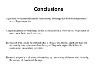 Conclusions
High-dose corticosteroids remain the mainstay of therapy for the initial treatment of
severe lupus nephritis.
A second agent is recommended as it is associated with a lower rate of relapse and, in
most cases, better renal outcome.
The second drug should be approached as a ‘disease-modifying’ agent and does not
necessarily have to be started on the day of diagnosis, especially if there is
suspicion of intercurrent infection.
The renal prognosis is ultimately determined by the severity of disease and, relatedly,
the amount of fixed renal damage.
 