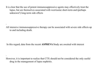 It is clear that the use of potent immunosuppressive agents may effectively treat the
lupus, but are themselves associated with worrisome short-term and (perhaps
unknown?) long-term side effects
.
All intensive immunosuppressive therapy can be associated with severe side effects up
to and including death.
In this regard, data from the recent ASPREVA Study are awaited with interest
.
However, it is important to realize that CTX should not be considered the only useful
drug in the management of lupus nephritis.
 
