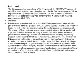 • Background:
• The 36-month maintenance phase of the ALMS study (NCT00377637) compared
the efficacy and safety of mycophenolate mofetil (MMF) with azathioprine (AZA)
in patients with lupus nephritis (LN) classes III, IV and V achieving a clinical
response in the induction phase with corticosteroids (CS) and either MMF or
cyclophosphamide (IVC).
• Methods:
• Patients were re-randomized 1:1 to a double-blind comparison of either placebo
plus either oral MMF (2 g/day) or oral AZA (2 mg/kg/day). Patients were permitted
to receive corticosteroids (maximum dose: 10 mg/day prednisone or equivalent).
The primary efficacy outcome measure was time to treatment failure (death, end-
stage renal disease, sustained doubling of serum creatinine, and/or renal flare
[proteinuric or nephritic]). Patients who withdrew before reaching the primary
endpoint were censored at the time of withdrawal. Although this was primarily an
LN population, substantial extra-renal assessments were performed. Extra-renal
secondary parameters included time to major extra-renal flare (British Isles Lupus
Assessment Group [BILAG] score category A in one extra-renal system or three
systems with concurrent category B scores) and the characterization of extra-renal
activity. Immunology secondary parameters (levels of complement proteins C3 and
C4, and titers of antibodies to double-stranded DNA [anti-dsDNA]) and adverse
events (AEs) were also assessed.
 
