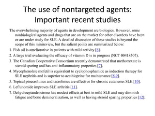 The use of nontargeted agents:
Important recent studies
The overwhelming majority of agents in development are biologics. However, some
nonbiological agents and drugs that are on the market for other disorders have been
or are under study for SLE. A detailed discussion of these studies is beyond the
scope of this minireview, but the salient points are summarized below:
1. Fish oil is ameliorative in patients with mild activity [6].
2. A large trial evaluating the efficacy of vitamin D is in progress (NCT 00418507).
3. The Canadian Cooperative Consortium recently demonstrated that methotrexate is
steroid sparing and has anti-inflammatory properties [7].
4. Mycophenolate mofetil is equivalent to cyclophosphamide as induction therapy for
SLE nephritis and is superior to azathioprine for maintenance [8,9].
5. Topical pinecrolimus and tacrolimus are effective for chronic cutaneous SLE [10].
6. Leflunomide improves SLE arthritis [11].
7. Dehydroepiandrostrone has modest effects at best in mild SLE and may diminish
fatigue and bone demineralization, as well as having steroid sparing properties [12].
 