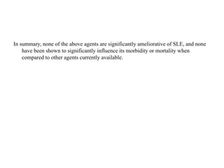 In summary, none of the above agents are significantly ameliorative of SLE, and none
have been shown to significantly influence its morbidity or mortality when
compared to other agents currently available.
 