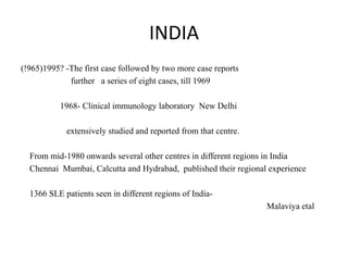 INDIA
(!965)1995? -The first case followed by two more case reports
further a series of eight cases, till 1969
1968- Clinical immunology laboratory New Delhi
extensively studied and reported from that centre.
From mid-1980 onwards several other centres in different regions in India
Chennai Mumbai, Calcutta and Hydrabad, published their regional experience
1366 SLE patients seen in different regions of India-
Malaviya etal
 
