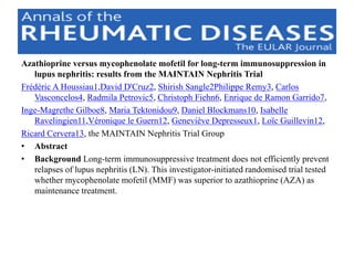 Azathioprine versus mycophenolate mofetil for long-term immunosuppression in
lupus nephritis: results from the MAINTAIN Nephritis Trial
Frédéric A Houssiau1,David D'Cruz2, Shirish Sangle2Philippe Remy3, Carlos
Vasconcelos4, Radmila Petrovic5, Christoph Fiehn6, Enrique de Ramon Garrido7,
Inge-Magrethe Gilboe8, Maria Tektonidou9, Daniel Blockmans10, Isabelle
Ravelingien11,Véronique le Guern12, Geneviève Depresseux1, Loïc Guillevin12,
Ricard Cervera13, the MAINTAIN Nephritis Trial Group
• Abstract
• Background Long-term immunosuppressive treatment does not efficiently prevent
relapses of lupus nephritis (LN). This investigator-initiated randomised trial tested
whether mycophenolate mofetil (MMF) was superior to azathioprine (AZA) as
maintenance treatment.
 