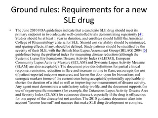 Ground rules: Requirements for a new
SLE drug
• The June 2010 FDA guidelines indicate that a candidate SLE drug should meet its
primary endpoint in two adequate well-controlled trials demonstrating superiority [4].
Studies should be at least 1 year in duration, and enrollees should fulfill the American
College of Rheumatology criteria for SLE. Steroid use variability should be minimized,
and sparing effects, if any, should be defined. Study patients should be stratified by the
severity of their SLE, with the British Isles Lupus Assessment Group (BILAG) 2004 [5]
guidelines being the preferred index for measuring disease reduction (although the
Systemic Lupus Erythematosus Disease Activity Index (SLEDAI), European
Community Lupus Activity Measure (ECLAM) and Systemic Lupus Activity Measure
(SLAM) are also acceptable). The document provides definitions for partial clinical
response, remission, reduction in flare and increase in time to flare; encourages the use
of patient-reported outcome measures; and leaves the door open for biomarkers and
surrogate markers (none of the current ones being acceptable) potentially applicable to
shorten the duration of a trial as well as improving our measurement of disease activity.
Any agent must demonstrate a satisfactory safety profile, and the document supports the
use of organ-specific measures (for example, the Cutaneous Lupus Activity Disease Area
and Severity Index (CLASI) for cutaneous disease), especially if the drug is efficacious
for one aspect of the disease but not another. The 2010 guidance document takes into
account "lessons learned" and nuances that make SLE drug development so complex.
 
