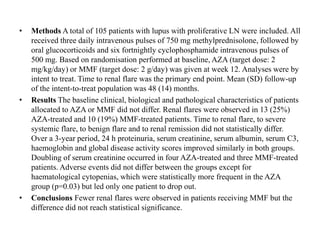 • Methods A total of 105 patients with lupus with proliferative LN were included. All
received three daily intravenous pulses of 750 mg methylprednisolone, followed by
oral glucocorticoids and six fortnightly cyclophosphamide intravenous pulses of
500 mg. Based on randomisation performed at baseline, AZA (target dose: 2
mg/kg/day) or MMF (target dose: 2 g/day) was given at week 12. Analyses were by
intent to treat. Time to renal flare was the primary end point. Mean (SD) follow-up
of the intent-to-treat population was 48 (14) months.
• Results The baseline clinical, biological and pathological characteristics of patients
allocated to AZA or MMF did not differ. Renal flares were observed in 13 (25%)
AZA-treated and 10 (19%) MMF-treated patients. Time to renal flare, to severe
systemic flare, to benign flare and to renal remission did not statistically differ.
Over a 3-year period, 24 h proteinuria, serum creatinine, serum albumin, serum C3,
haemoglobin and global disease activity scores improved similarly in both groups.
Doubling of serum creatinine occurred in four AZA-treated and three MMF-treated
patients. Adverse events did not differ between the groups except for
haematological cytopenias, which were statistically more frequent in the AZA
group (p=0.03) but led only one patient to drop out.
• Conclusions Fewer renal flares were observed in patients receiving MMF but the
difference did not reach statistical significance.
 