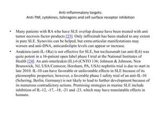 Anti-inflammatory targets:
Anti-TNF, cytokines, toleragens and cell surface receptor inhibition
• Many patients with RA who have SLE overlap disease have been treated with anti
tumor necrosis factor products [23]. Only infliximab has been studied to any extent
in pure SLE. Synovitis can be helped, but extra-articular manifestations may
worsen and anti-DNA, anticardiolipin levels can appear or increase.
• Anakinra (anti-IL-1Ra) is not effective for SLE, but tociluzumab (an anti-IL6) was
quite potent in a 16-patient open label phase I trial at the National Institutes of
Health [24]. An anti-interleukin (IL)-6 (CNTO 136; Johnson & Johnson, New
Brunswick, NJ, USA/Centocor, Horsham, PA, USA) nephritis trial is due to start in
late 2010. IL-10 can have favorable or unfavorable effects in SLE because of its
pleomorphic properties; however, a favorable phase I safety trial of an anti-IL-10
(Schering, Berlin, Germany) is not likely to lead to further development because of
its numerous contradictory actions. Promising strategies in murine SLE include
inhibition of IL-12, -17, -18, -21 and -23, which may have translatable effects in
humans.
 