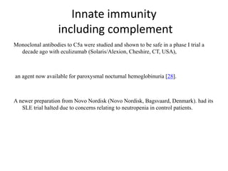 Innate immunity
including complement
Monoclonal antibodies to C5a were studied and shown to be safe in a phase I trial a
decade ago with eculizumab (Solaris/Alexion, Cheshire, CT, USA),
an agent now available for paroxysmal nocturnal hemoglobinuria [28].
A newer preparation from Novo Nordisk (Novo Nordisk, Bagsvaard, Denmark). had its
SLE trial halted due to concerns relating to neutropenia in control patients.
 