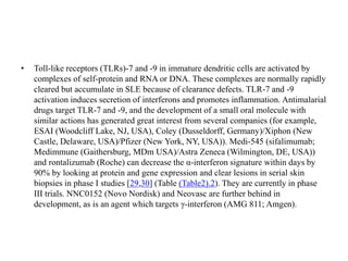 • Toll-like receptors (TLRs)-7 and -9 in immature dendritic cells are activated by
complexes of self-protein and RNA or DNA. These complexes are normally rapidly
cleared but accumulate in SLE because of clearance defects. TLR-7 and -9
activation induces secretion of interferons and promotes inflammation. Antimalarial
drugs target TLR-7 and -9, and the development of a small oral molecule with
similar actions has generated great interest from several companies (for example,
ESAI (Woodcliff Lake, NJ, USA), Coley (Dusseldorff, Germany)/Xiphon (New
Castle, Delaware, USA)/Pfizer (New York, NY, USA)). Medi-545 (sifalimumab;
Medimmune (Gaithersburg, MDm USA)/Astra Zeneca (Wilmington, DE, USA))
and rontalizumab (Roche) can decrease the α-interferon signature within days by
90% by looking at protein and gene expression and clear lesions in serial skin
biopsies in phase I studies [29,30] (Table ​(Table2).2). They are currently in phase
III trials. NNC0152 (Novo Nordisk) and Neovasc are further behind in
development, as is an agent which targets γ-interferon (AMG 811; Amgen).
 